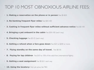 TOP 10 MOST OBNOXIOUS AIRLINE FEES:
•   1. Making a reservation on the phone or in person Fee: $5-$25


•   2. Re-banking frequent flyer miles Fee: $50-100


•   3. Cashing in frequent flyer miles without sufficient advance notice Fee: $0-100


•   4. Bringing a pet onboard in the cabin Fee: $50-100 (each way)


•   5. Checking luggage Fee: $3-25 (each way)


•   6. Getting a refund when a fare goes down Fee: $25 to $200 or more.


•   7. Flying standby on the same day of travel. Fee: $0-50.


•   8. Paying for lap children Fee: $10 to 10% of the adult fare (international ﬂights).


•   9. Getting a seat assignment Fee: $5-$11 each way


•   10. Using the lavatory: Not yet active, fee TBD
 