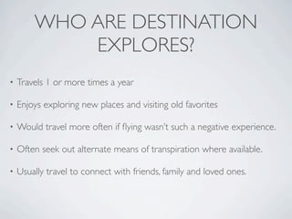 WHO ARE DESTINATION
            EXPLORES?
•   Travels 1 or more times a year

•   Enjoys exploring new places and visiting old favorites

•   Would travel more often if ﬂying wasn’t such a negative experience.

•   Often seek out alternate means of transpiration where available.

•   Usually travel to connect with friends, family and loved ones.
 