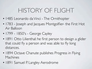 HISTORY OF FLIGHT
• 1485 Leonardo da Vinci - The Ornithopter
• 1783 - Joseph and Jacques Montgolﬁer- the First Hot
  Air Balloon
• 1799 - 1850's - George Cayley
• 1891 Otto Lilienthal: he ﬁrst person to design a glider
  that could ﬂy a person and was able to ﬂy long
  distances.
• 1894 Octave Chanute publishes Progress in Flying
  Machines
• 1891 Samuel P. Langley Aerodrome
 