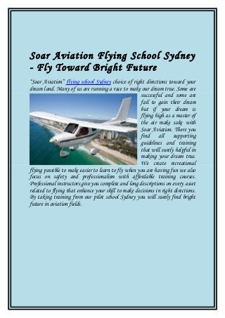 Soar Aviation Flying School Sydney
- Fly Toward Bright Future
“Soar Aviation” flying school Sydney choice of right directions toward your
dream land. Many of us are running a race to make our dream true. Some are
successful and some are
fail to gain their dream
but if your dream is
flying high as a master of
the air make sake with
Soar Aviation. There you
find all supporting
guidelines and training
that will surely helpful in
making your dream true.
We create recreational
flying possible to make easier to learn to fly when you are having fun we also
focus on safety and professionalism with affordable training courses.
Professional instructors give you complete and long descriptions on every asset
related to flying that enhance your skill to make decisions in right directions.
By taking training from our pilot school Sydney you will surely find bright
future in aviation fields.

 