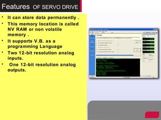 Features OF SERVO DRIVE
• It can store data permanently .
• This memory location is called
NV RAM or non volatile
memory .
• It supports V.B. as a
programming Language
• Two 12-bit resolution analog
inputs.
• One 12-bit resolution analog
outputs.
 