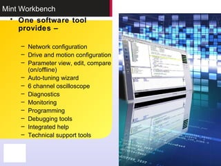 Mint Workbench
• One software tool
provides –
– Network configuration
– Drive and motion configuration
– Parameter view, edit, compare
(on/offline)
– Auto-tuning wizard
– 6 channel oscilloscope
– Diagnostics
– Monitoring
– Programming
– Debugging tools
– Integrated help
– Technical support tools
 