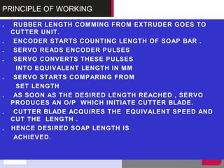 PRINCIPLE OF WORKING
. RUBBER LENGTH COMMING FROM EXTRUDER GOES TO
CUTTER UNIT.
. ENCODER STARTS COUNTING LENGTH OF SOAP BAR .
. SERVO READS ENCODER PULSES
. SERVO CONVERTS THESE PULSES
INTO EQUIVALENT LENGTH IN MM
. SERVO STARTS COMPARING FROM
SET LENGTH
. AS SOON AS THE DESIRED LENGTH REACHED , SERVO
PRODUCES AN O/P WHICH INITIATE CUTTER BLADE.
. CUTTER BLADE ACQUIRES THE EQUIVALENT SPEED AND
CUT THE LENGTH .
. HENCE DESIRED SOAP LENGTH IS
ACHIEVED.
 