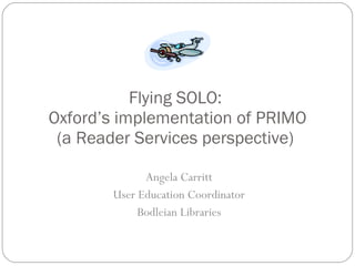 Flying SOLO:  Oxford’s implementation of PRIMO (a Reader Services perspective)  Angela Carritt User Education Coordinator Bodleian Libraries 