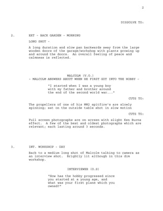 2
DISSOLVE TO:
EXT - BACK GARDEN - MORNING2.
LONG SHOT -
A long duration and slow pan backwards away from the large
wooden doors of the garage/workshop with plants growing up
and around the doors. An overall feeling of peace and
calmness is reflected.
MALCOLM (V.O.)
- MALCOLM ANSWERS ABOUT WHEN HE FIRST GOT INTO THE HOBBY -
"I started when I was a young boy
with my father and brother around
the end of the second world war..."
CUTS TO:
The propellers of one of his WW2 spitfire's are slowly
spinning; sat on the outside table shot in slow motion
CUTS TO:
Full screen photographs are on screen with slight Ken Burns
effect. A few of the best and oldest photographs which are
relevant; each lasting around 3 seconds.
INT. WORKSHOP - DAY3.
Back to a medium long shot of Malcolm talking to camera as
an interview shot. Brightly lit although in this dim
workshop.
INTERVIEWER (O.S)
"How has the hobby progressed since
you started at a young age, and
what was your first plane which you
owned?"
 