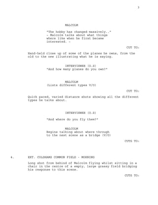 3
MALCOLM
"The hobby has changed massively.."
~ Malcolm talks about what things
where like when he first became
interested. ~
CUT TO:
Hand-held close up of some of the planes he owns, from the
old to the new illustrating what he is saying.
INTERVIEWER (O.S)
"And how many planes do you own?"
MALCOLM
(Lists different types V/O)
CUT TO:
Quick paced, varied distance shots showing all the different
types he talks about.
INTERVIEWER (O.S)
"And where do you fly them?"
MALCOLM
Begins talking about where through
to the next scene as a bridge (V/O)
CUTS TO:
EXT. COLDHAMS COMMON FIELD - MORNING4.
Long shot from behind of Malcolm flying whilst sitting in a
chair in the centre of a empty, large grassy field bridging
his response to this scene.
CUTS TO:
 