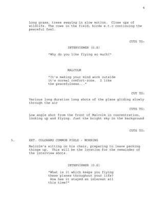 4
Long grass, trees swaying in slow motion. Close ups of
wildlife. The cows in the field, birds e.t.c continuing the
peaceful feel.
CUTS TO:
INTERVIEWER (O.S)
"Why do you like flying so much?"
MALCOLM
"It's making your mind work outside
it's normal comfort-zone. I like
the peacefulness..."
CUT TO:
Various long duration long shots of the plane gliding slowly
through the air
CUTS TO:
Low angle shot from the front of Malcolm in concentration,
looking up and flying. Just the bright sky in the background
CUTS TO:
EXT. COLDHAMS COMMON FIELD - MORNING5.
Malcolm's sitting on his chair, preparing to leave packing
things up. This will be the location for the remainder of
the interview shots.
INTERVIEWER (O.S)
"What is it which keeps you flying
these planes throughout your life?
How has it stayed an interest all
this time?"
 