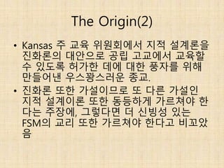 The Origin(2)
• Kansas 주 교육 위원회에서 지적 설계론을
진화론의 대안으로 공립 고교에서 교육할
수 있도록 허가한 데에 대한 풍자를 위해
만들어낸 우스꽝스러운 종교.
• 진화론 또한 가설이므로 또 다른 가설인
지적 설계이론 또한 동등하게 가르쳐야 한
다는 주장에, 그렇다면 더 신빙성 있는
FSM의 교리 또한 가르쳐야 한다고 비꼬았
음
 