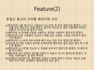 Feature(2)
(1)웬만하면 나를 믿는다고 남들보다 성스러운 척 하지 말았으면 좋겠다. 나는
나를 믿지 않는다고 마음 상하지 않으며, 어차피 안 믿는 자들에게 하려는
말들이 아니므로 말 돌리지 마라.
(2)웬만하면 내 존재를 남들을 괴롭히는 핑계로 사용하지 말았으면 좋겠다.
(3)웬만하면 다른 사람들의 모습이나 행동 같은 것들로 그들을 판단하지 말았
으면 좋겠다.
(4)웬만하면 스스로와 파트너에게 해가 되는 짓은 하지 말았으면 좋겠다.
(5)악의에 찬 다른 이들의 생각을 공격하려면 웬만하면 일단 밥은 챙겨 먹고 했
으면 좋겠다.
(6)웬만하면 내 신전을 짓는데 수 억금을 낭비하지 말았으면 좋겠다. 더 좋은데
쓸 데가 많다.
(7)웬만하면 내가 임하여 영지를 내린다고 떠들고 다니지 말았으면 좋겠다. 이
웃을 사랑하랬다. 좀 알아 먹어라.
(8)상대방이 싫어한다면, 웬만하면 남들이 너에게 해주기 바라는 대로도 남들
에게 하지 마라. 상대방도 좋아한다면 상관 없다
유일신 종교의 교리를 패러디한 교리
 