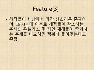 Feature(3)
• 해적들이 세상에서 가장 성스러운 존재이
며, 1800년대 이후로 해적들이 감소하는
추세와 온실가스 및 자연 재해들이 증가하
는 추세를 비교하면 정확히 들어맞는다고
주장.
 