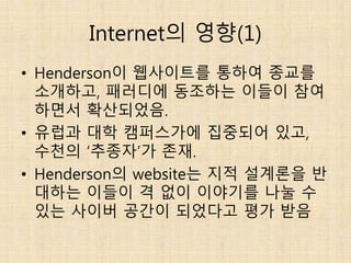 Internet의 영향(1)
• Henderson이 웹사이트를 통하여 종교를
소개하고, 패러디에 동조하는 이들이 참여
하면서 확산되었음.
• 유럽과 대학 캠퍼스가에 집중되어 있고,
수천의 ‘추종자’가 존재.
• Henderson의 website는 지적 설계론을 반
대하는 이들이 격 없이 이야기를 나눌 수
있는 사이버 공간이 되었다고 평가 받음
 
