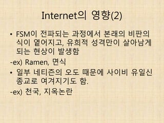 Internet의 영향(2)
• FSM이 전파되는 과정에서 본래의 비판의
식이 옅어지고, 유희적 성격만이 살아남게
되는 현상이 발생함
-ex) Ramen, 면식
• 일부 네티즌의 오도 때문에 사이비 유일신
종교로 여겨지기도 함.
-ex) 천국, 지옥논란
 