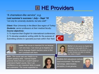HE Providers “ A chameleon-like service”, e.g. Last summer’s success / July – Sept ‘10 “ not only for university students, but also staff.” Client:  Rize University in the Black Sea region of Turkey  Students:  senior professors at their medical faculty:  Course objectives: 1) To improve their English for international conferences. 2) To develop academic writing skills for the purpose of  Submitting articles to specialist journals within their field.   Habib: This course is important for me because    I am very busy. I can never go to England, but    native language English teachers came to Rize    and I practised with them. Aylin:   This course was very helpful to my English speaking skills. I learned English  grammar before this but I couldn't speak or  understand English sounds. Now I can.  Confidence is a very important factor to speak  and understand. This course supported us.   Aynur: On this course my English has  developed: it was useful for me. I  especially liked the discussions we had  in class because you learn to express  your ideas in English. Ibrahim: Rich educational methods. Good environment. The teacher  had energy, determination, perception, & was genuine.   2 