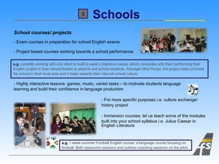 Schools School courses/ projects - Exam courses in preparation for school English exams. - Project based courses working towards a school performance    - Highly interactive lessons: games, music, varied tasks – to motivate students language  learning and build their confidence in language production - For more specific purposes i.e. culture exchange/  history project - Immersion courses: let us teach some of the modules  built into your school syllabus i.e. Julius Caesar in  English Literature e.g.  currently working with one client to build a week’s intensive course, which concludes with them performing their  English project in their school theatre to parents and school students. Amongst other things, the project helps promote  the school in their local area and it helps towards their internal school culture. 3 e.g.  1 week summer Football English course: a language course focusing on  football. Both classroom sessions and outdoor coaching sessions on the pitch. 