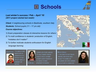 Schools Silvia: Last winter’s success / Feb – April ’10 (2011 project started last week!) Client:  4 neighbouring schools in Basilicata, southern Italy Students:  School pupils (11 – 17 yrs old):  Course objectives: 1) Exam preparation classes & interactive lessons for others: 2) To instil confidence in students’ production of English, “ mistakes don’t matter!” 3) To further motivate students enthusiasm for English  language learning Martina: It was great to have English  teachers here in our small  village. The lessons are  challenging and we ’ re learning  a lot, but not in a boring way . Learned lots of new language.  We really enjoyed speaking  English which happened  (almost) always throughout  the course. So much  opportunity to practise. Antonio: The mobile phone  exercise was my  favourite as it is  difficult to talk  without seeing lip  movement and  gestures. 3 