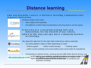 Content creators who know:  their subject and materials. the platform in which they ’ re presenting it and how best to use the space. Eckersley are constantly looking into new innovations for the benefit of our clients,  which in this day and age more commonly involves technology. We adopt the right tech for the right client (internal as well as external): An online platform ready to tailor depending on need: - Online support  - online content access  -  ‘ meeting ’  place - online course (entirety/ pre-course tasks/ post-course tasks & evaluations) Connecting to network drives, carrying around USB sticks (thumb drives), and sending documents over email to yourself and others are a few matters that can dampen the effectiveness of distance learning. Distance learning Like any bespoke course, a distance learning component also requires innovation. We support software that streamlines such logistics and improves productivity of a course (both to students and teachers involved) 