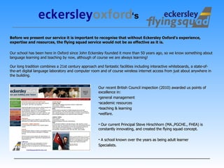     Before we present our service it is important to recognise that without Eckersley Oxford’s experience, expertise and resources, the flying squad service would not be as effective as it is.   Our school has been here in Oxford since John Eckersley founded it more than 50 years ago, so we know something about language learning and teaching by now, although of course we are always learning!  Our long tradition combines a 21st century approach and fantastic facilities including interactive whiteboards, a state-of-the-art digital language laboratory and computer room and of course wireless internet access from just about anywhere in the building. Our recent British Council inspection (2010) awarded us points of excellence in: general management  academic resources  teaching & learning  welfare. Our current Principal Steve Hirschhorn (MA.,PGCHE., FHEA) is constantly innovating, and created the flying squad concept. A school known over the years as being adult learner  Specialists. ‘ s 