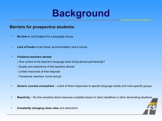 Background Constantly changing visas rules  and restrictions No time  to visit England for a language course Lack of funds  to pay travel, accommodation and a course Generic courses everywhere  – a lack of direct responses to specific language needs and more specific groups Freelance teachers abroad   - How current is the teacher’s language when living abroad permanently?  - Quality and experience of the teachers abroad - Limited resources at their disposal - Transience: teachers ‘come and go’  Barriers for prospective students: Reactivity  – No time sensitive direct response available based on client deadlines or other demanding situations 