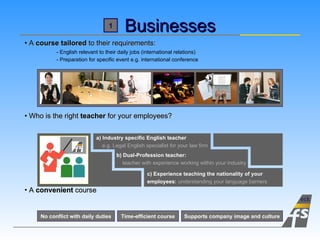 Businesses A  course tailored  to their requirements: - English relevant to their daily jobs (international relations) - Preparation for specific event e.g. international conference Who is the right  teacher  for your employees? A  convenient  course Time-efficient course Supports company image and culture No conflict with daily duties a) Industry specific English teacher   e.g. Legal English specialist for your law firm b) Dual-Profession teacher:   teacher with experience working within your industry c) Experience teaching the nationality of your  employees :  understanding your language barriers 1 