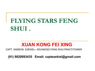 FLYING STARS FENG
SHUI .
XUAN KONG FEI XING
CAPT. SAMSON EZEKIEL– ADVANCED FENG SHUI PRACTITIONER
(91) 9820093435 Email: captezekiel@gmail.com
 