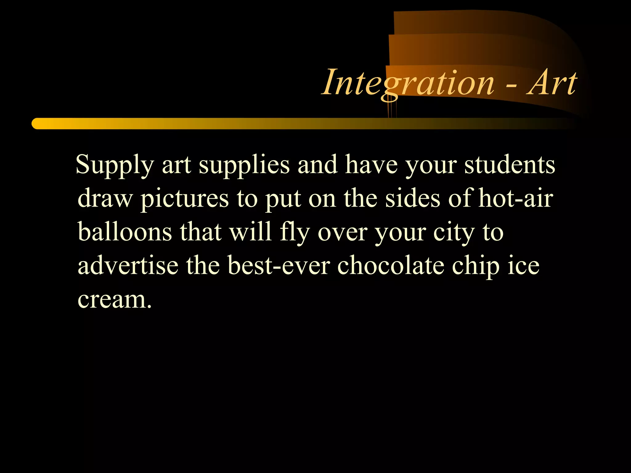 Integration - Art 
Supply art supplies and have your students 
draw pictures to put on the sides of hot-air 
balloons that will fly over your city to 
advertise the best-ever chocolate chip ice 
cream. 
 