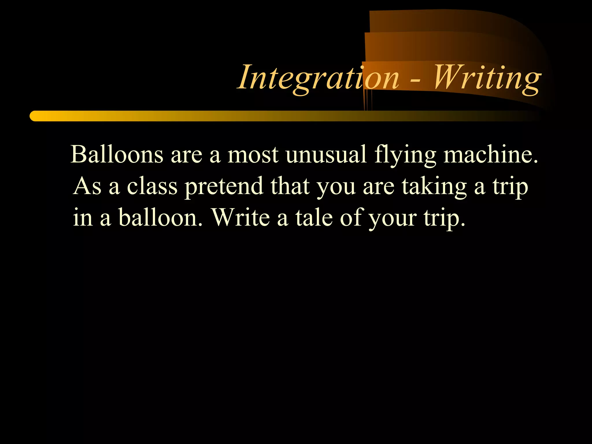 Integration - Writing 
Balloons are a most unusual flying machine. 
As a class pretend that you are taking a trip 
in a balloon. Write a tale of your trip. 
 