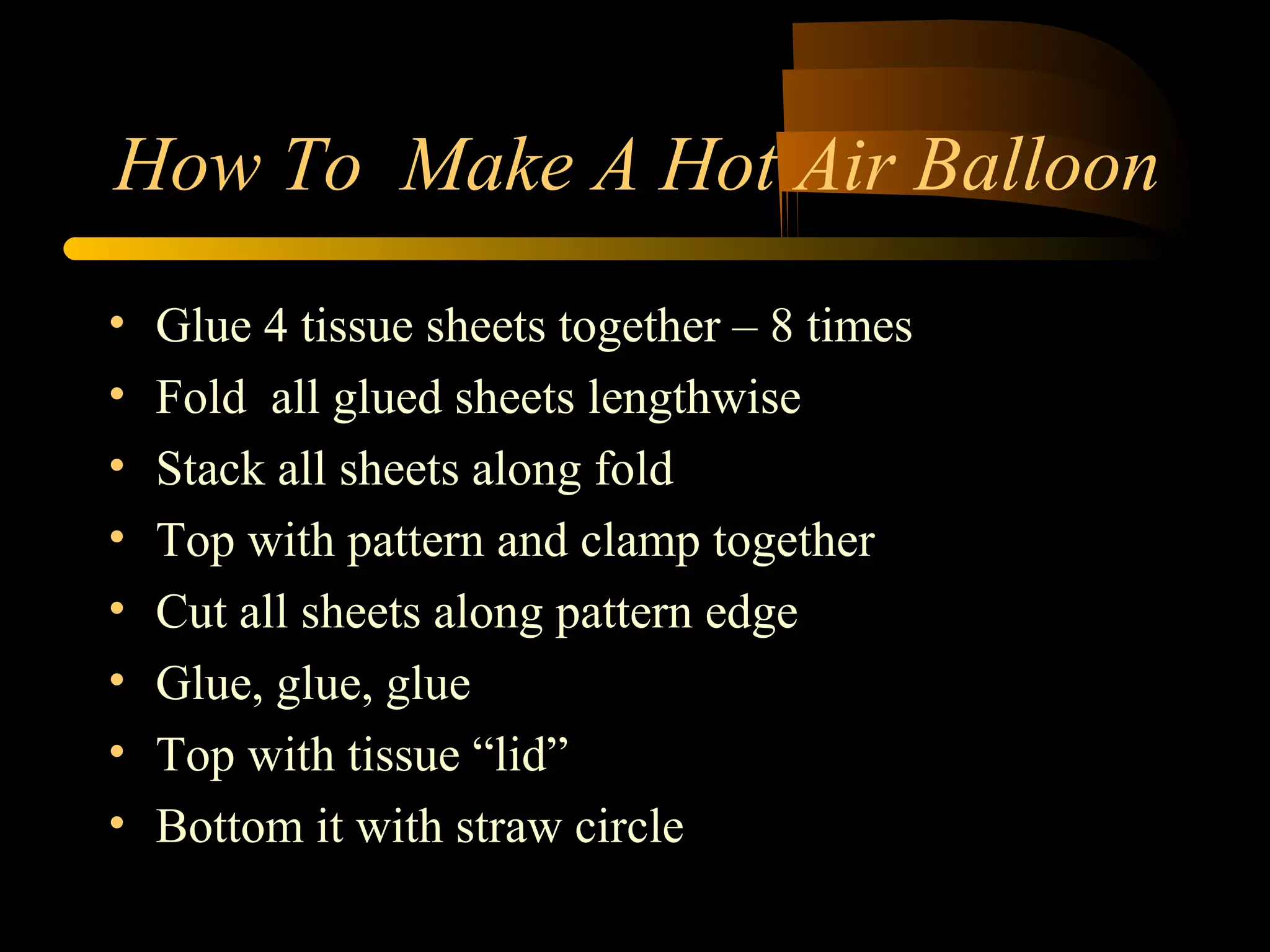 How To Make A Hot Air Balloon 
• Glue 4 tissue sheets together – 8 times 
• Fold all glued sheets lengthwise 
• Stack all sheets along fold 
• Top with pattern and clamp together 
• Cut all sheets along pattern edge 
• Glue, glue, glue 
• Top with tissue “lid” 
• Bottom it with straw circle 
 