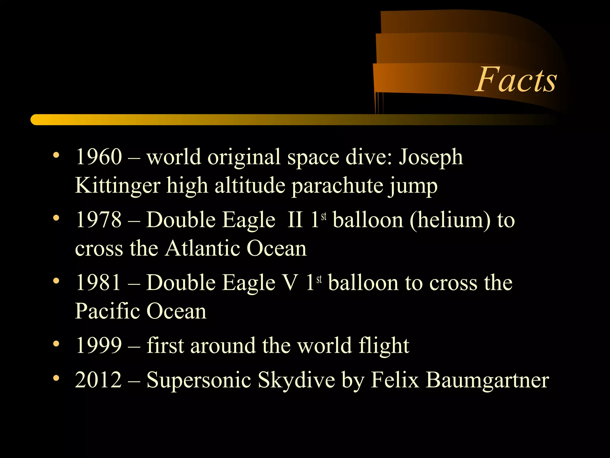 Facts 
• 1960 – world original space dive: Joseph 
Kittinger high altitude parachute jump 
• 1978 – Double Eagle II 1st balloon (helium) to 
cross the Atlantic Ocean 
• 1981 – Double Eagle V 1st balloon to cross the 
Pacific Ocean 
• 1999 – first around the world flight 
• 2012 – Supersonic Skydive by Felix Baumgartner 
 