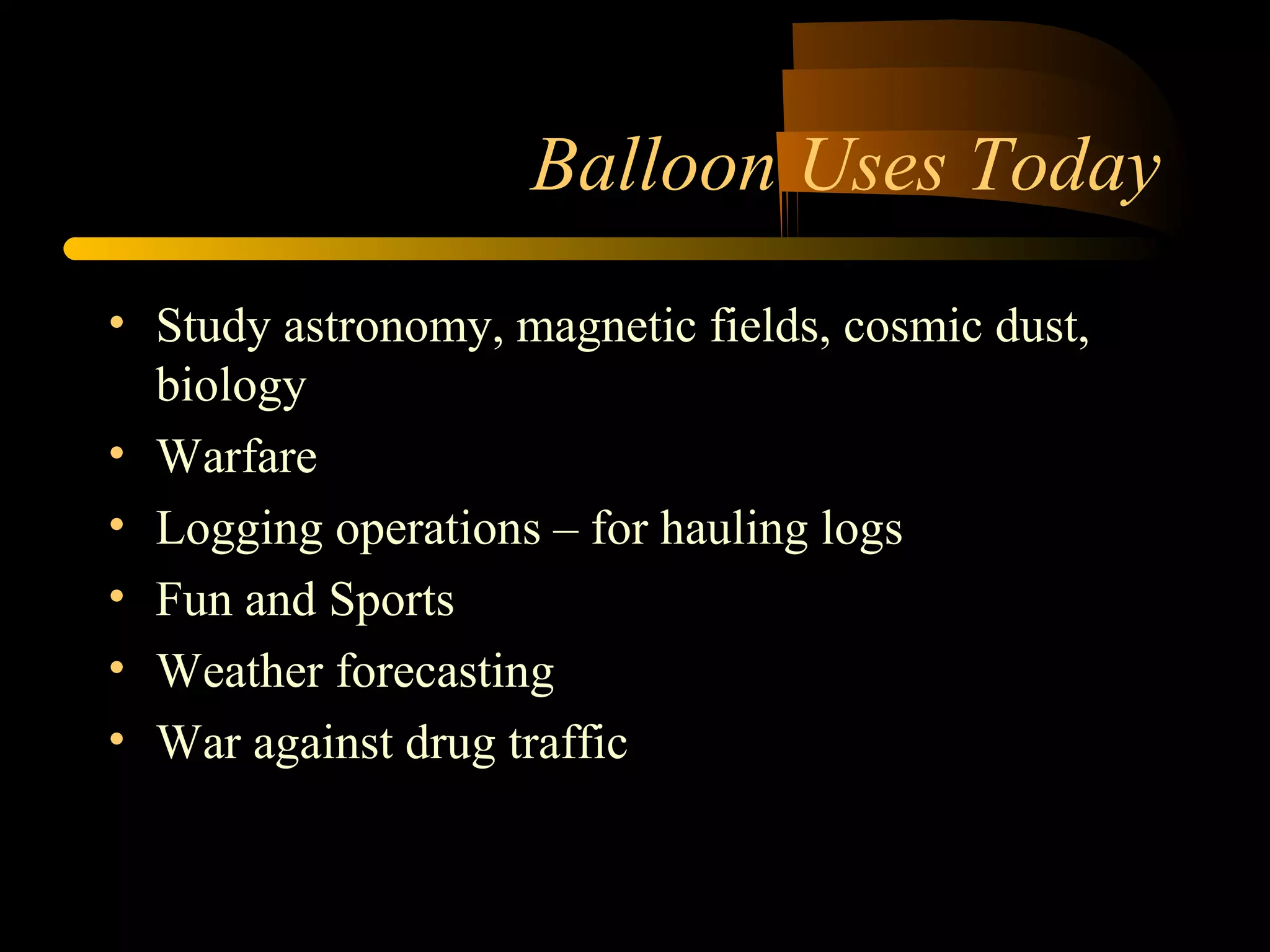 Balloon Uses Today 
• Study astronomy, magnetic fields, cosmic dust, 
biology 
• Warfare 
• Logging operations – for hauling logs 
• Fun and Sports 
• Weather forecasting 
• War against drug traffic 
 