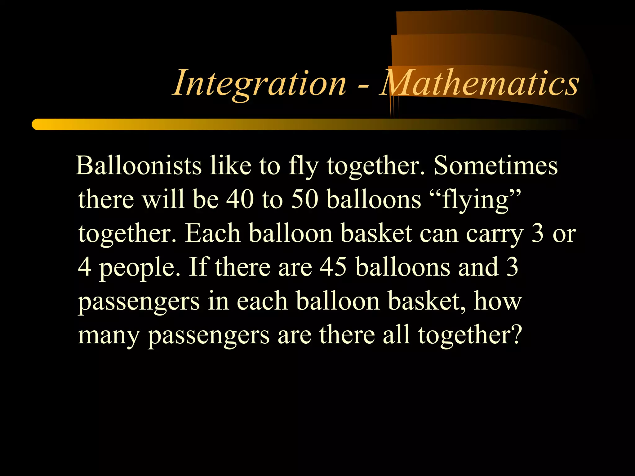 Integration - Mathematics 
Balloonists like to fly together. Sometimes 
there will be 40 to 50 balloons “flying” 
together. Each balloon basket can carry 3 or 
4 people. If there are 45 balloons and 3 
passengers in each balloon basket, how 
many passengers are there all together? 
 