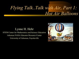 Flying Talk..Talk with Air, Part 1: 
Hot Air Balloons 
Lynne H. Hehr 
STEM Center for Mathematics and Science Education 
Arkansas NASA Educator Resource Center 
University of Arkansas, Fayetteville 
 