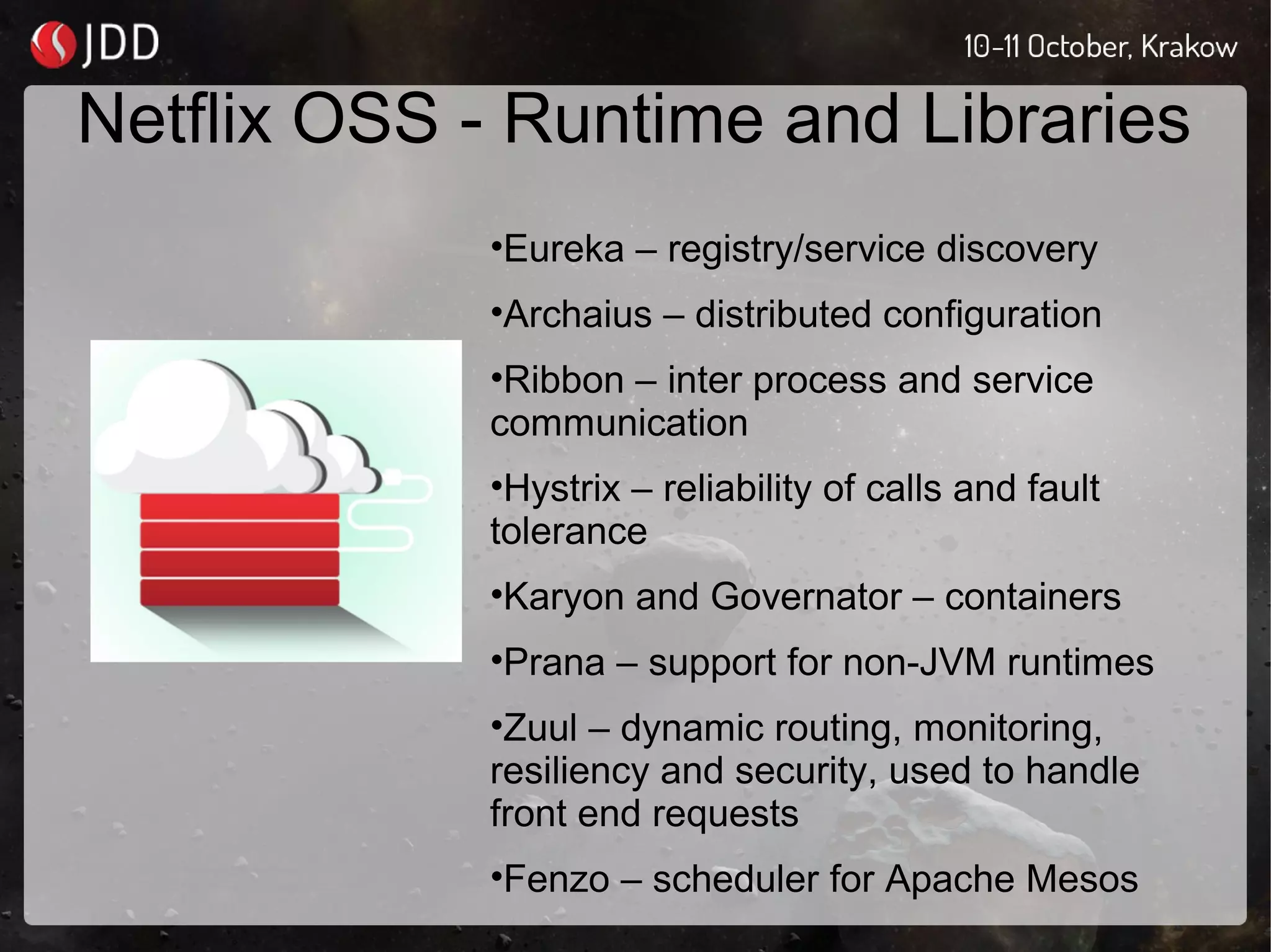Netflix OSS - Runtime and Libraries
•Eureka – registry/service discovery
•Archaius – distributed configuration
•Ribbon – inter process and service
communication
•Hystrix – reliability of calls and fault
tolerance
•Karyon and Governator – containers
•Prana – support for non-JVM runtimes
•Zuul – dynamic routing, monitoring,
resiliency and security, used to handle
front end requests
•Fenzo – scheduler for Apache Mesos
 