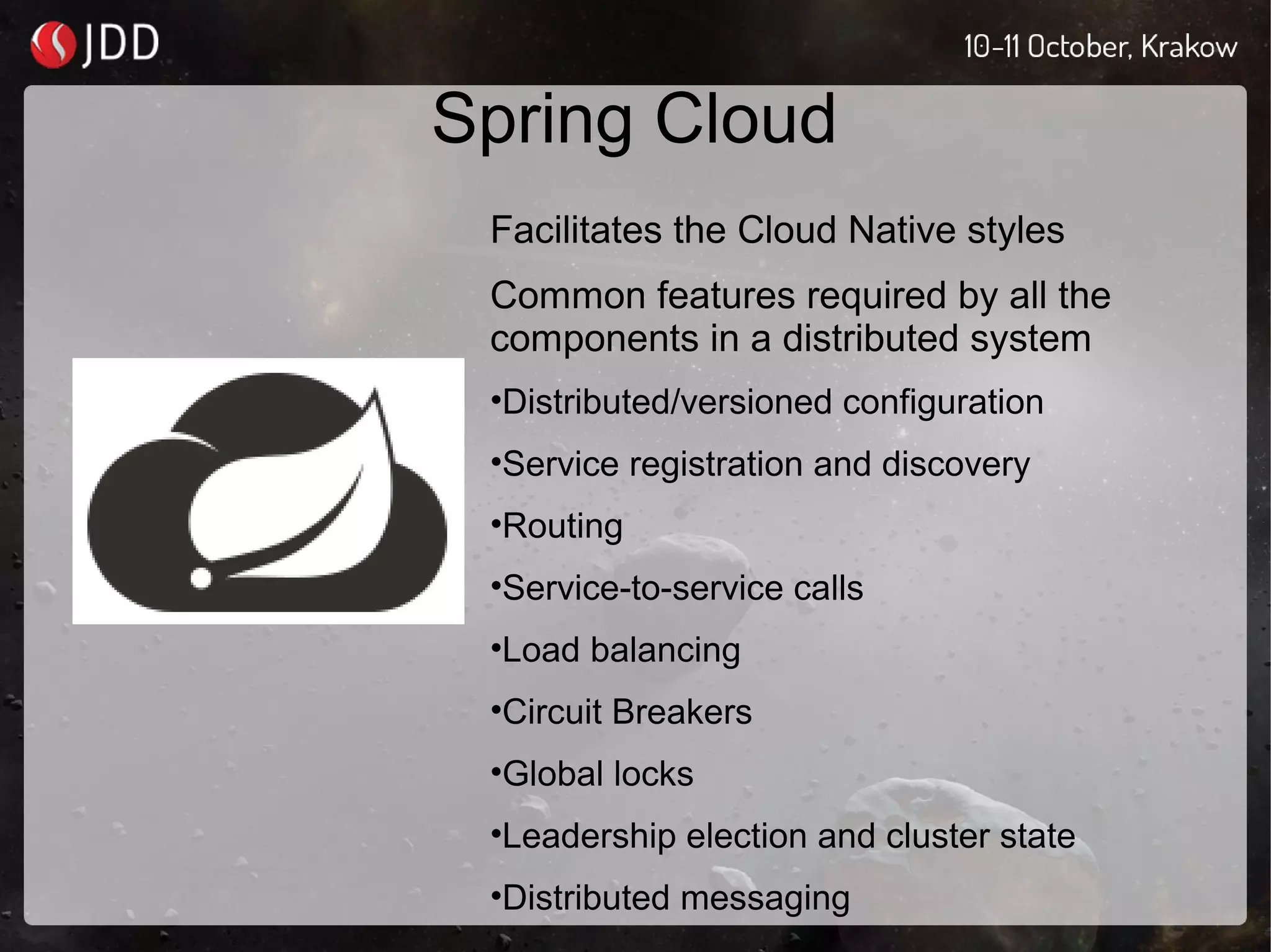 Spring Cloud
Facilitates the Cloud Native styles
Common features required by all the
components in a distributed system
•Distributed/versioned configuration
•Service registration and discovery
•Routing
•Service-to-service calls
•Load balancing
•Circuit Breakers
•Global locks
•Leadership election and cluster state
•Distributed messaging
 