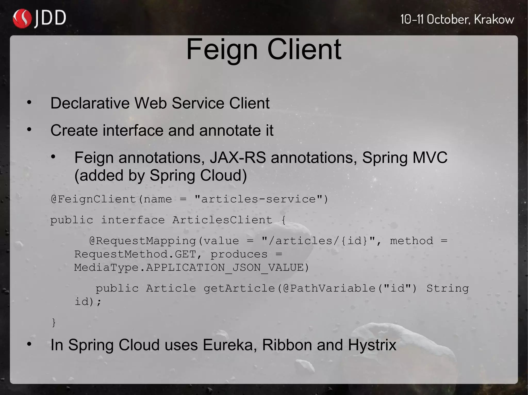 Feign Client
• Declarative Web Service Client
• Create interface and annotate it
• Feign annotations, JAX-RS annotations, Spring MVC
(added by Spring Cloud)
@FeignClient(name = "articles-service")
public interface ArticlesClient {
@RequestMapping(value = "/articles/{id}", method =
RequestMethod.GET, produces =
MediaType.APPLICATION_JSON_VALUE)
public Article getArticle(@PathVariable("id") String
id);
}
• In Spring Cloud uses Eureka, Ribbon and Hystrix
 