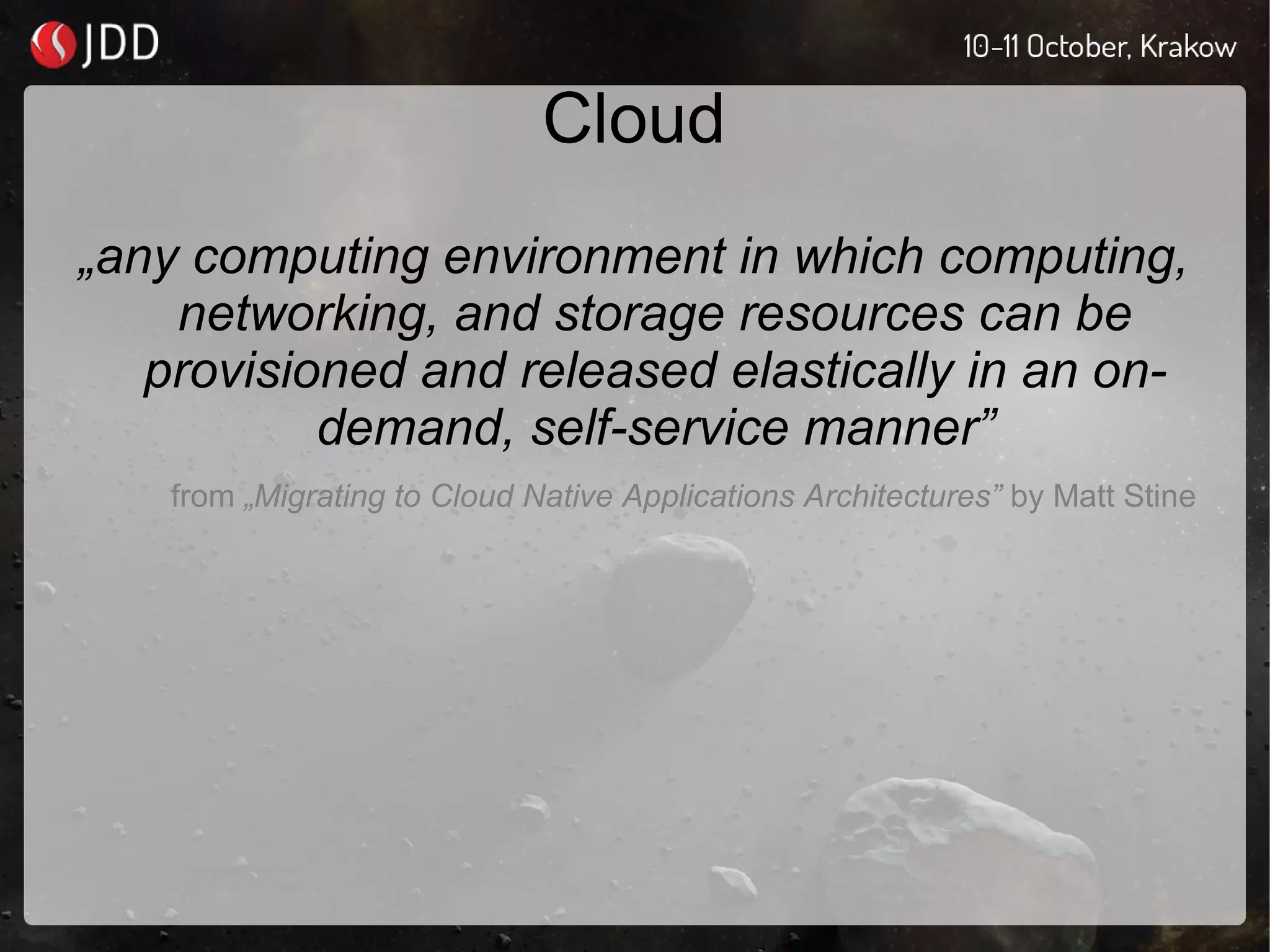 Cloud
„any computing environment in which computing,
networking, and storage resources can be
provisioned and released elastically in an on-
demand, self-service manner”
from „Migrating to Cloud Native Applications Architectures” by Matt Stine
 