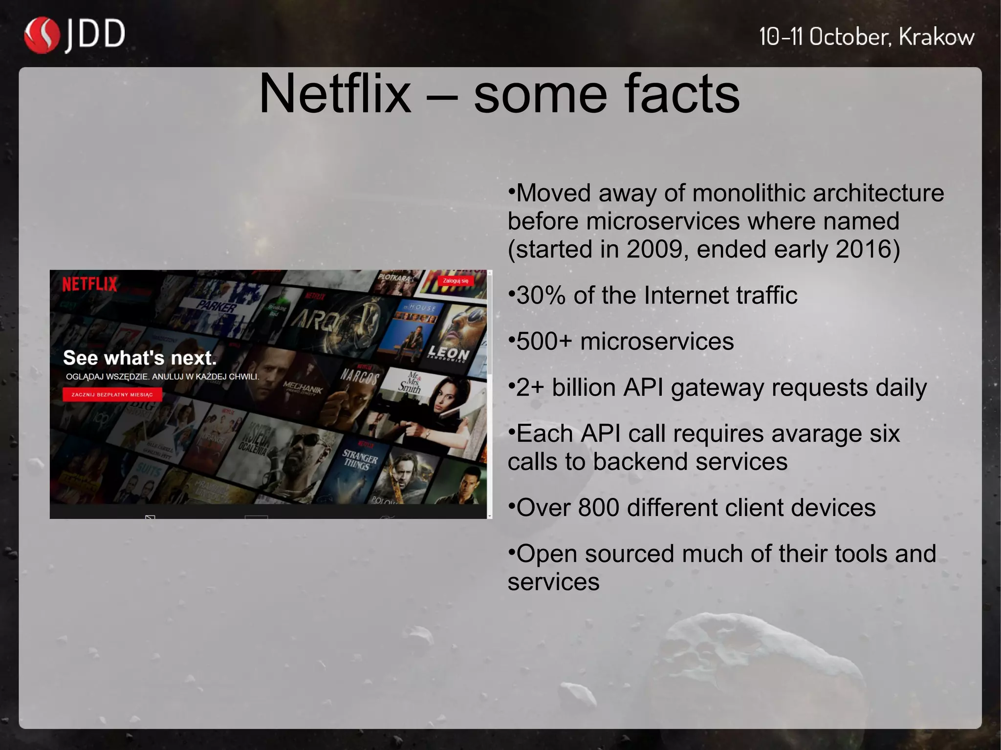 Netflix – some facts
•Moved away of monolithic architecture
before microservices where named
(started in 2009, ended early 2016)
•30% of the Internet traffic
•500+ microservices
•2+ billion API gateway requests daily
•Each API call requires avarage six
calls to backend services
•Over 800 different client devices
•Open sourced much of their tools and
services
 