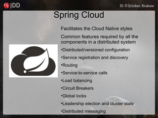 Spring Cloud
Facilitates the Cloud Native styles
Common features required by all the
components in a distributed system
•Distributed/versioned configuration
•Service registration and discovery
•Routing
•Service-to-service calls
•Load balancing
•Circuit Breakers
•Global locks
•Leadership election and cluster state
•Distributed messaging
 