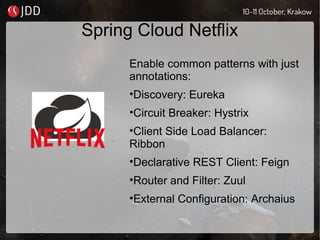 Spring Cloud Netflix
Enable common patterns with just
annotations:
•Discovery: Eureka
•Circuit Breaker: Hystrix
•Client Side Load Balancer:
Ribbon
•Declarative REST Client: Feign
•Router and Filter: Zuul
•External Configuration: Archaius
 