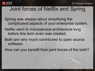 Joint forces of Netflix and Spring
Spring was always about simplifying the
complicated aspects of your enterprise system.
Netflix went to microservice architecture long
before this term even was created.
Both are very much contributed to open source
software.
How can you benefit from joint forces of the both?
 