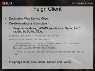 Feign Client
• Declarative Web Service Client
• Create interface and annotate it
• Feign annotations, JAX-RS annotations, Spring MVC
(added by Spring Cloud)
@FeignClient(name = "articles-service")
public interface ArticlesClient {
@RequestMapping(value = "/articles/{id}", method =
RequestMethod.GET, produces =
MediaType.APPLICATION_JSON_VALUE)
public Article getArticle(@PathVariable("id") String
id);
}
• In Spring Cloud uses Eureka, Ribbon and Hystrix
 