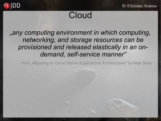 Cloud
„any computing environment in which computing,
networking, and storage resources can be
provisioned and released elastically in an on-
demand, self-service manner”
from „Migrating to Cloud Native Applications Architectures” by Matt Stine
 