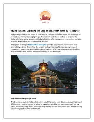 Flying to Faith: Exploring the Ease of Kedarnath Yatra by Helicopter
The journey to the sacred abode of Lord Shiva at Kedarnath, nestled amidst the Himalayas, is
revered as a transformative pilgrimage. Traditionally undertaken on foot or by pony, the
Kedarnath Yatra is now also accessible by helicopter, offering devotees a convenient and awe-
inspiring way to experience this spiritual odyssey.
The option of flying to Kedarnath by helicopter provides pilgrims with convenience and
accessibility without diminishing the sanctity and significance of the sacred pilgrimage. It
represents a balance between modernity and tradition, offering a unique and awe-inspiring
way to connect with divinity amidst the splendor of the Himalayas.
The Traditional Pilgrimage Route
The traditional route to Kedarnath involves a trek that starts from Gaurikund, covering around
16 kilometers (approximately 10 miles) of rugged terrain. Pilgrims traverse through narrow
paths, ascending steep slopes, and navigating through breathtaking landscapes while enduring
the challenges of weather and altitude.
 