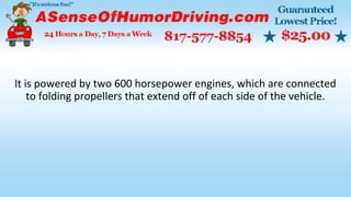 It is powered by two 600 horsepower engines, which are connected
to folding propellers that extend off of each side of the vehicle.
 