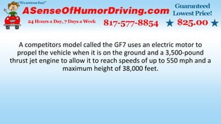 A competitors model called the GF7 uses an electric motor to
propel the vehicle when it is on the ground and a 3,500-pound
thrust jet engine to allow it to reach speeds of up to 550 mph and a
maximum height of 38,000 feet.
 