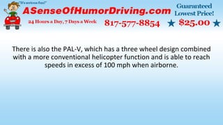 There is also the PAL-V, which has a three wheel design combined
with a more conventional helicopter function and is able to reach
speeds in excess of 100 mph when airborne.
 