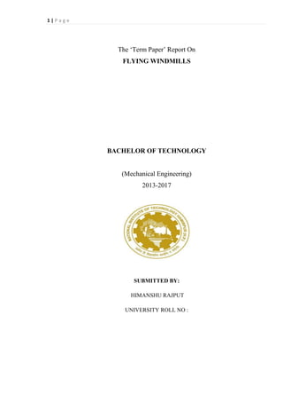1 | P a g e
The ‘Term Paper’ Report On
FLYING WINDMILLS
BACHELOR OF TECHNOLOGY
(Mechanical Engineering)
2013-2017
SUBMITTED BY:
HIMANSHU RAJPUT
UNIVERSITY ROLL NO :
 
