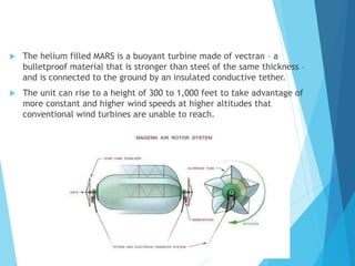  The helium filled MARS is a buoyant turbine made of vectran – a
bulletproof material that is stronger than steel of the same thickness –
and is connected to the ground by an insulated conductive tether.
 The unit can rise to a height of 300 to 1,000 feet to take advantage of
more constant and higher wind speeds at higher altitudes that
conventional wind turbines are unable to reach.
 