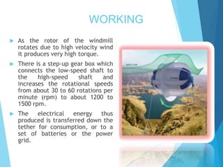 WORKING
 As the rotor of the windmill
rotates due to high velocity wind
it produces very high torque.
 There is a step-up gear box which
connects the low-speed shaft to
the high-speed shaft and
increases the rotational speeds
from about 30 to 60 rotations per
minute (rpm) to about 1200 to
1500 rpm.
 The electrical energy thus
produced is transferred down the
tether for consumption, or to a
set of batteries or the power
grid.
 