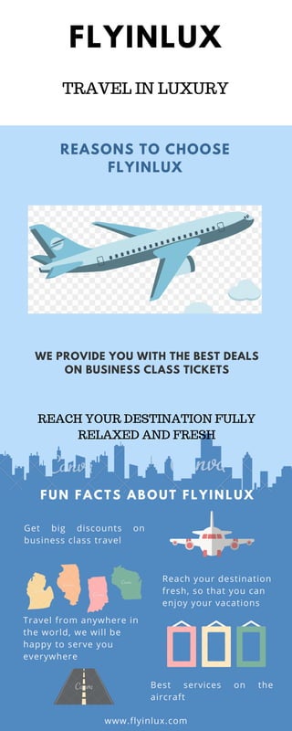 FLYINLUX
WE PROVIDE YOU WITH THE BEST DEALS
ON BUSINESS CLASS TICKETS
REASONS TO CHOOSE
FLYINLUX
FUN FACTS ABOUT FLYI NLUX
Reach your destination
fresh, so that you can
enjoy your vacations
Best services on the
aircraft
Travel from anywhere in
the world, we will be
happy to serve you
everywhere
Get big discounts on
business class travel
www.flyinlux.com
TRAVEL IN LUXURY
REACH YOUR DESTINATION FULLY
RELAXED AND FRESH
 