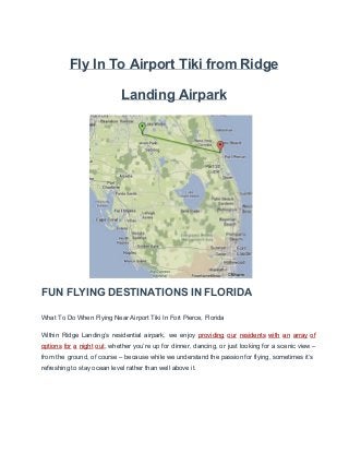 Fly In To Airport Tiki from Ridge
Landing Airpark

FUN FLYING DESTINATIONS IN FLORIDA
What To Do When Flying Near Airport Tiki In Fort Pierce, Florida
Within  Ridge  Landing’s  residential  airpark,  we  enjoy   providing  our  residents  with  an  array  of
options  for  a  night  out,  whether  you’re  up  for  dinner,  dancing,  or  just  looking  for  a  scenic view –
from  the  ground,  of course – because while we understand the passion for flying, sometimes it’s
refreshing to stay ocean level rather than well above it.

 